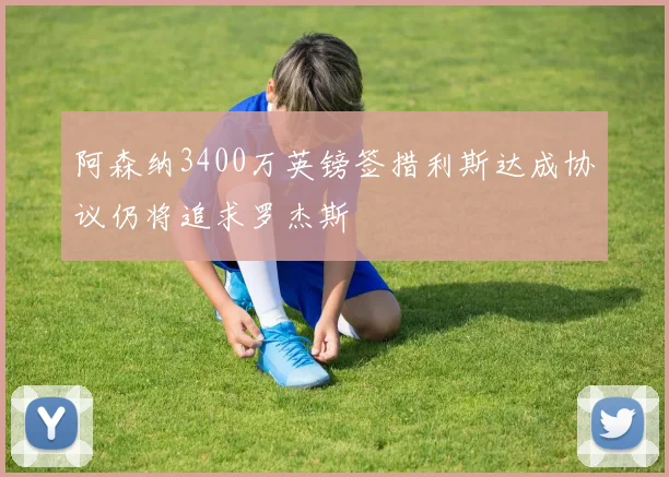 阿森纳3400万英镑签措利斯达成协议仍将追求罗杰斯